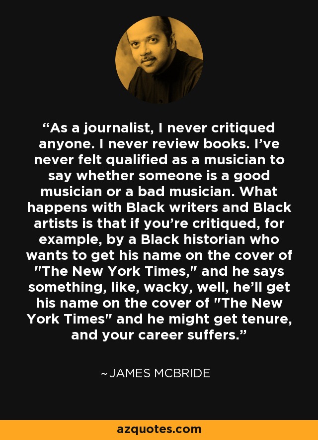 As a journalist, I never critiqued anyone. I never review books. I've never felt qualified as a musician to say whether someone is a good musician or a bad musician. What happens with Black writers and Black artists is that if you're critiqued, for example, by a Black historian who wants to get his name on the cover of 