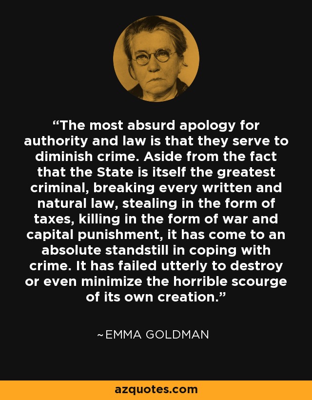 The most absurd apology for authority and law is that they serve to diminish crime. Aside from the fact that the State is itself the greatest criminal, breaking every written and natural law, stealing in the form of taxes, killing in the form of war and capital punishment, it has come to an absolute standstill in coping with crime. It has failed utterly to destroy or even minimize the horrible scourge of its own creation. - Emma Goldman