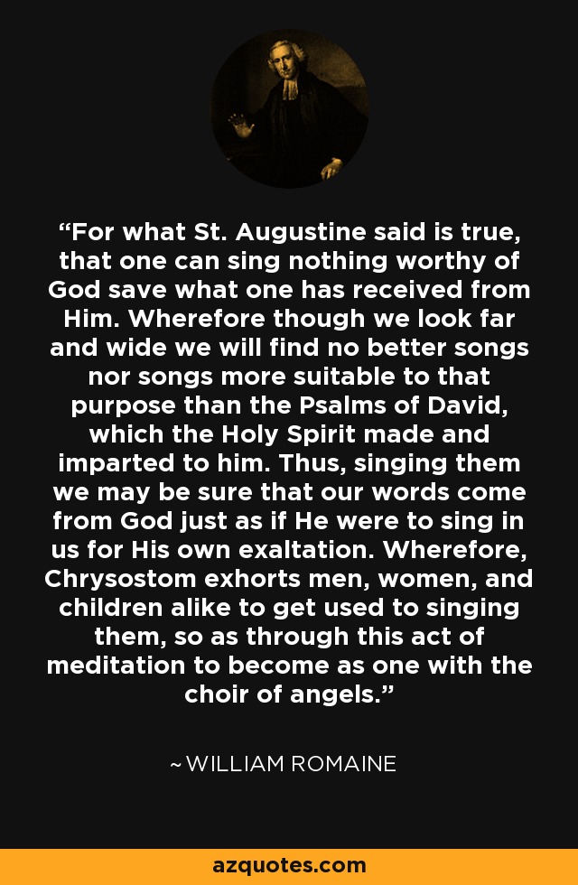 For what St. Augustine said is true, that one can sing nothing worthy of God save what one has received from Him. Wherefore though we look far and wide we will find no better songs nor songs more suitable to that purpose than the Psalms of David, which the Holy Spirit made and imparted to him. Thus, singing them we may be sure that our words come from God just as if He were to sing in us for His own exaltation. Wherefore, Chrysostom exhorts men, women, and children alike to get used to singing them, so as through this act of meditation to become as one with the choir of angels. - William Romaine