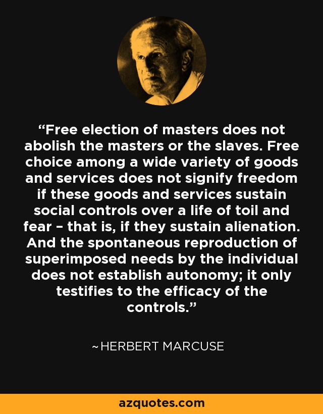 Free election of masters does not abolish the masters or the slaves. Free choice among a wide variety of goods and services does not signify freedom if these goods and services sustain social controls over a life of toil and fear – that is, if they sustain alienation. And the spontaneous reproduction of superimposed needs by the individual does not establish autonomy; it only testifies to the efficacy of the controls. - Herbert Marcuse