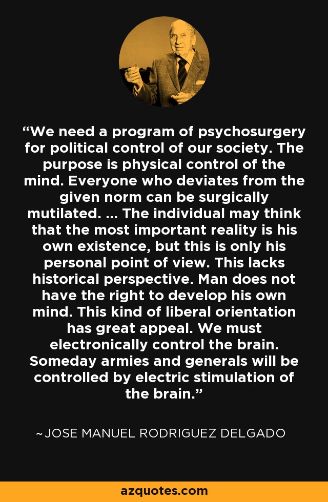 We need a program of psychosurgery for political control of our society. The purpose is physical control of the mind. Everyone who deviates from the given norm can be surgically mutilated. ... The individual may think that the most important reality is his own existence, but this is only his personal point of view. This lacks historical perspective. Man does not have the right to develop his own mind. This kind of liberal orientation has great appeal. We must electronically control the brain. Someday armies and generals will be controlled by electric stimulation of the brain. - Jose Manuel Rodriguez Delgado