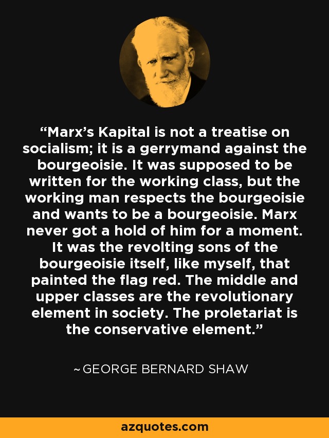 Marx's Kapital is not a treatise on socialism; it is a gerrymand against the bourgeoisie. It was supposed to be written for the working class, but the working man respects the bourgeoisie and wants to be a bourgeoisie. Marx never got a hold of him for a moment. It was the revolting sons of the bourgeoisie itself, like myself, that painted the flag red. The middle and upper classes are the revolutionary element in society. The proletariat is the conservative element. - George Bernard Shaw