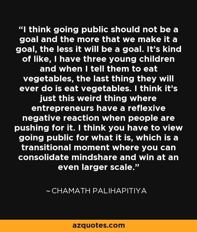 I think going public should not be a goal and the more that we make it a goal, the less it will be a goal. It's kind of like, I have three young children and when I tell them to eat vegetables, the last thing they will ever do is eat vegetables. I think it's just this weird thing where entrepreneurs have a reflexive negative reaction when people are pushing for it. I think you have to view going public for what it is, which is a transitional moment where you can consolidate mindshare and win at an even larger scale. - Chamath Palihapitiya