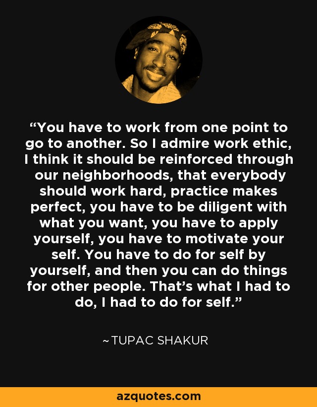 You have to work from one point to go to another. So I admire work ethic, I think it should be reinforced through our neighborhoods, that everybody should work hard, practice makes perfect, you have to be diligent with what you want, you have to apply yourself, you have to motivate your self. You have to do for self by yourself, and then you can do things for other people. That's what I had to do, I had to do for self. - Tupac Shakur