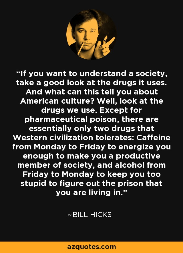 If you want to understand a society, take a good look at the drugs it uses. And what can this tell you about American culture? Well, look at the drugs we use. Except for pharmaceutical poison, there are essentially only two drugs that Western civilization tolerates: Caffeine from Monday to Friday to energize you enough to make you a productive member of society, and alcohol from Friday to Monday to keep you too stupid to figure out the prison that you are living in. - Bill Hicks