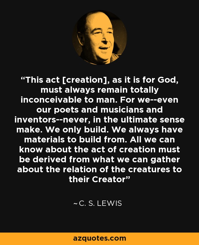 This act [creation], as it is for God, must always remain totally inconceivable to man. For we--even our poets and musicians and inventors--never, in the ultimate sense make. We only build. We always have materials to build from. All we can know about the act of creation must be derived from what we can gather about the relation of the creatures to their Creator - C. S. Lewis