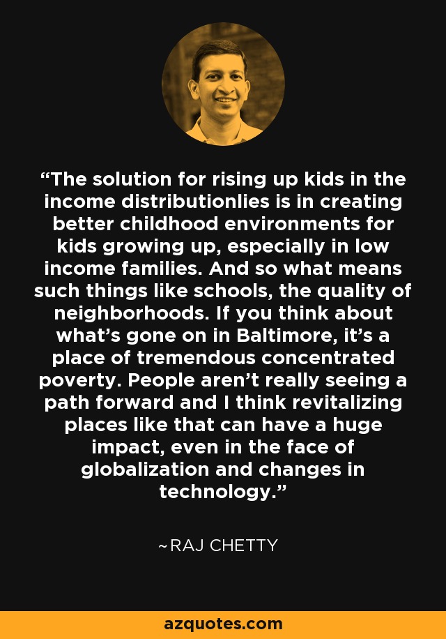 The solution for rising up kids in the income distributionlies is in creating better childhood environments for kids growing up, especially in low income families. And so what means such things like schools, the quality of neighborhoods. If you think about what's gone on in Baltimore, it's a place of tremendous concentrated poverty. People aren't really seeing a path forward and I think revitalizing places like that can have a huge impact, even in the face of globalization and changes in technology. - Raj Chetty