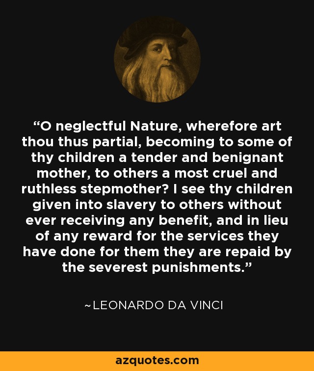 O neglectful Nature, wherefore art thou thus partial, becoming to some of thy children a tender and benignant mother, to others a most cruel and ruthless stepmother? I see thy children given into slavery to others without ever receiving any benefit, and in lieu of any reward for the services they have done for them they are repaid by the severest punishments. - Leonardo da Vinci