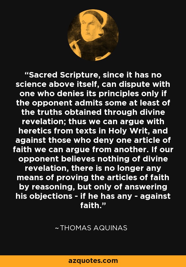 Sacred Scripture, since it has no science above itself, can dispute with one who denies its principles only if the opponent admits some at least of the truths obtained through divine revelation; thus we can argue with heretics from texts in Holy Writ, and against those who deny one article of faith we can argue from another. If our opponent believes nothing of divine revelation, there is no longer any means of proving the articles of faith by reasoning, but only of answering his objections - if he has any - against faith. - Thomas Aquinas