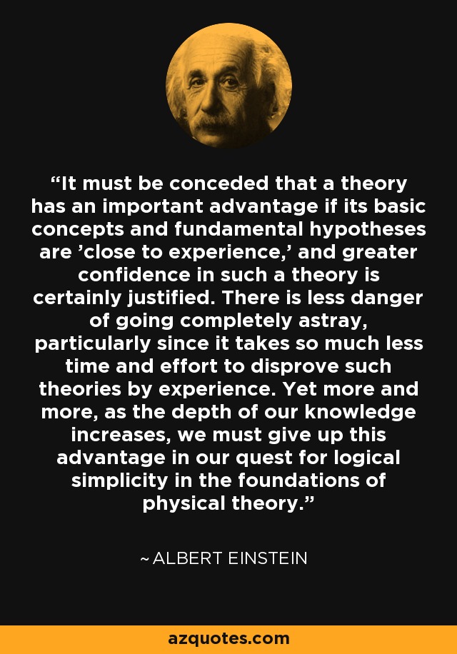 It must be conceded that a theory has an important advantage if its basic concepts and fundamental hypotheses are 'close to experience,' and greater confidence in such a theory is certainly justified. There is less danger of going completely astray, particularly since it takes so much less time and effort to disprove such theories by experience. Yet more and more, as the depth of our knowledge increases, we must give up this advantage in our quest for logical simplicity in the foundations of physical theory. - Albert Einstein