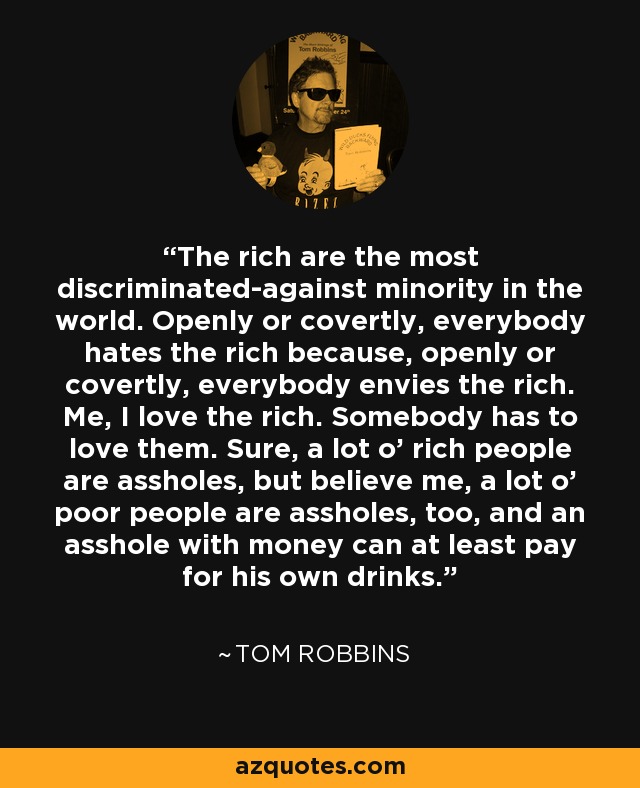 The rich are the most discriminated-against minority in the world. Openly or covertly, everybody hates the rich because, openly or covertly, everybody envies the rich. Me, I love the rich. Somebody has to love them. Sure, a lot o’ rich people are assholes, but believe me, a lot o’ poor people are assholes, too, and an asshole with money can at least pay for his own drinks. - Tom Robbins