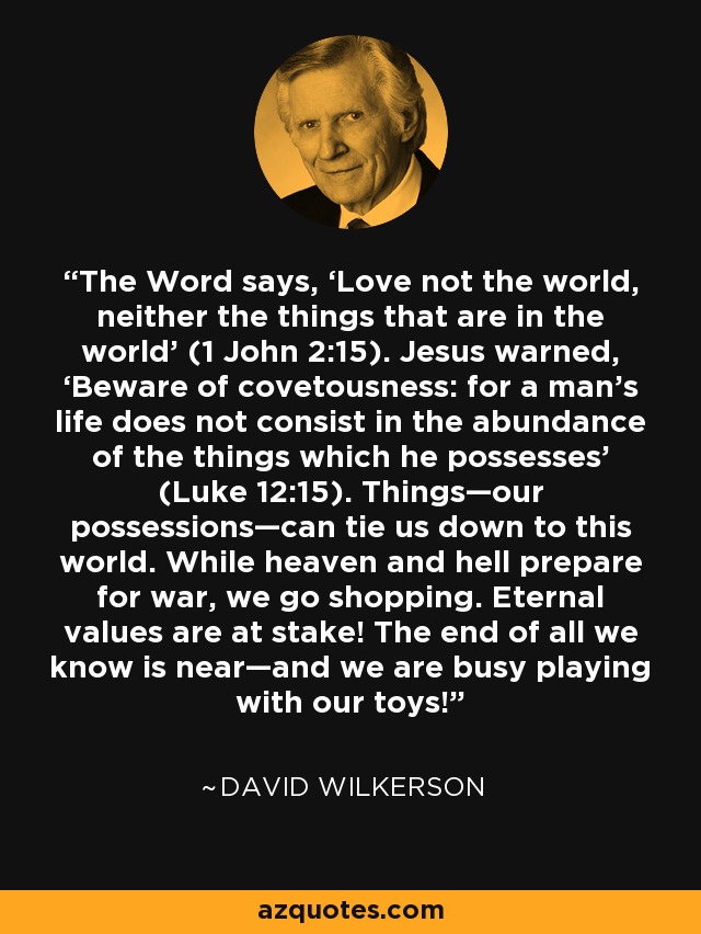 The Word says, ‘Love not the world, neither the things that are in the world’ (1 John 2:15). Jesus warned, ‘Beware of covetousness: for a man’s life does not consist in the abundance of the things which he possesses’ (Luke 12:15). Things—our possessions—can tie us down to this world. While heaven and hell prepare for war, we go shopping. Eternal values are at stake! The end of all we know is near—and we are busy playing with our toys! - David Wilkerson
