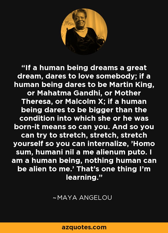 If a human being dreams a great dream, dares to love somebody; if a human being dares to be Martin King, or Mahatma Gandhi, or Mother Theresa, or Malcolm X; if a human being dares to be bigger than the condition into which she or he was born-it means so can you. And so you can try to stretch, stretch, stretch yourself so you can internalize, 'Homo sum, humani nil a me alienum puto. I am a human being, nothing human can be alien to me.' That's one thing I'm learning. - Maya Angelou