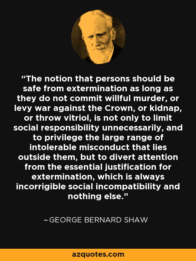 The notion that persons should be safe from extermination as long as they do not commit willful murder, or levy war against the Crown, or kidnap, or throw vitriol, is not only to limit social responsibility unnecessarily, and to privilege the large range of intolerable misconduct that lies outside them, but to divert attention from the essential justification for extermination, which is always incorrigible social incompatibility and nothing else. - George Bernard Shaw