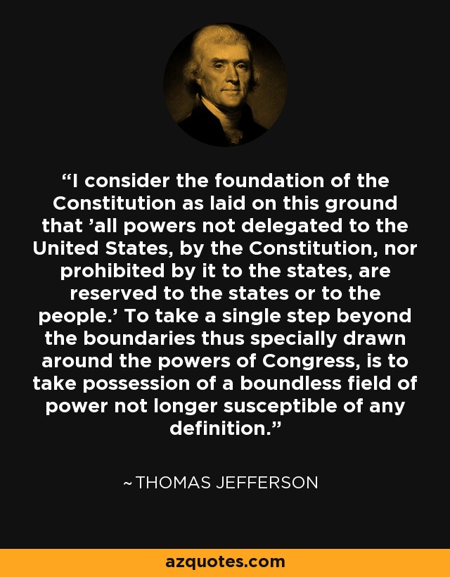 I consider the foundation of the Constitution as laid on this ground that 'all powers not delegated to the United States, by the Constitution, nor prohibited by it to the states, are reserved to the states or to the people.' To take a single step beyond the boundaries thus specially drawn around the powers of Congress, is to take possession of a boundless field of power not longer susceptible of any definition. - Thomas Jefferson