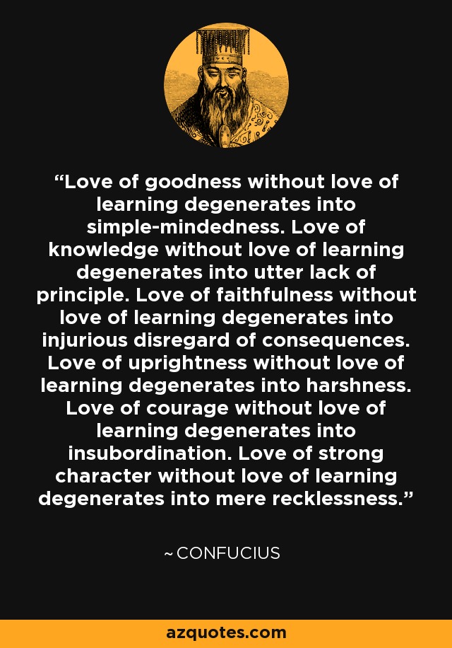 Love of goodness without love of learning degenerates into simple-mindedness. Love of knowledge without love of learning degenerates into utter lack of principle. Love of faithfulness without love of learning degenerates into injurious disregard of consequences. Love of uprightness without love of learning degenerates into harshness. Love of courage without love of learning degenerates into insubordination. Love of strong character without love of learning degenerates into mere recklessness. - Confucius
