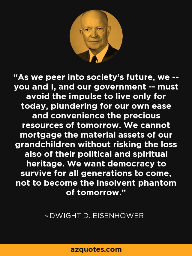As we peer into society's future, we -- you and I, and our government -- must avoid the impulse to live only for today, plundering for our own ease and convenience the precious resources of tomorrow. We cannot mortgage the material assets of our grandchildren without risking the loss also of their political and spiritual heritage. We want democracy to survive for all generations to come, not to become the insolvent phantom of tomorrow. - Dwight D. Eisenhower