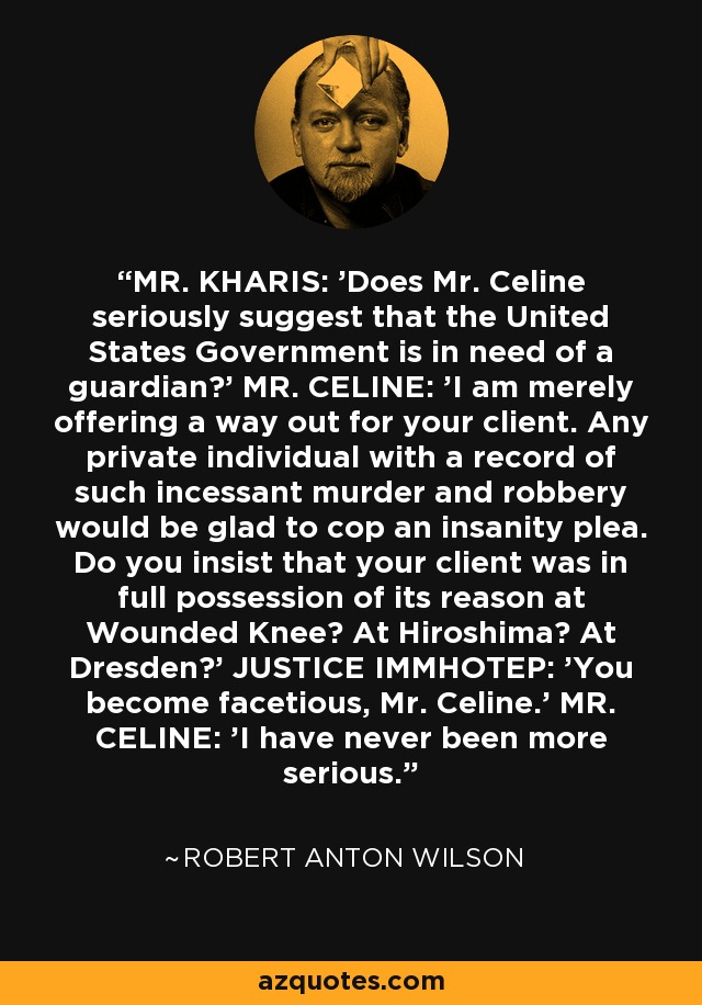 MR. KHARIS: 'Does Mr. Celine seriously suggest that the United States Government is in need of a guardian?' MR. CELINE: 'I am merely offering a way out for your client. Any private individual with a record of such incessant murder and robbery would be glad to cop an insanity plea. Do you insist that your client was in full possession of its reason at Wounded Knee? At Hiroshima? At Dresden?' JUSTICE IMMHOTEP: 'You become facetious, Mr. Celine.' MR. CELINE: 'I have never been more serious. - Robert Anton Wilson