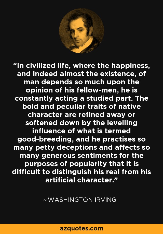 In civilized life, where the happiness, and indeed almost the existence, of man depends so much upon the opinion of his fellow-men, he is constantly acting a studied part. The bold and peculiar traits of native character are refined away or softened down by the levelling influence of what is termed good-breeding, and he practises so many petty deceptions and affects so many generous sentiments for the purposes of popularity that it is difficult to distinguish his real from his artificial character. - Washington Irving