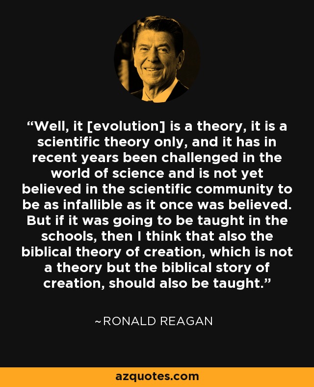 Well, it [evolution] is a theory, it is a scientific theory only, and it has in recent years been challenged in the world of science and is not yet believed in the scientific community to be as infallible as it once was believed. But if it was going to be taught in the schools, then I think that also the biblical theory of creation, which is not a theory but the biblical story of creation, should also be taught. - Ronald Reagan