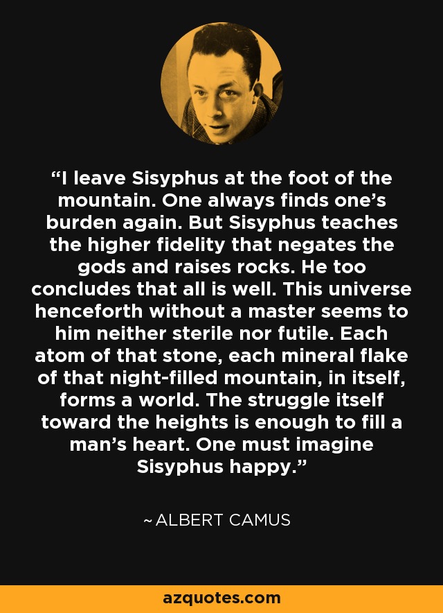 I leave Sisyphus at the foot of the mountain. One always finds one's burden again. But Sisyphus teaches the higher fidelity that negates the gods and raises rocks. He too concludes that all is well. This universe henceforth without a master seems to him neither sterile nor futile. Each atom of that stone, each mineral flake of that night-filled mountain, in itself, forms a world. The struggle itself toward the heights is enough to fill a man's heart. One must imagine Sisyphus happy. - Albert Camus