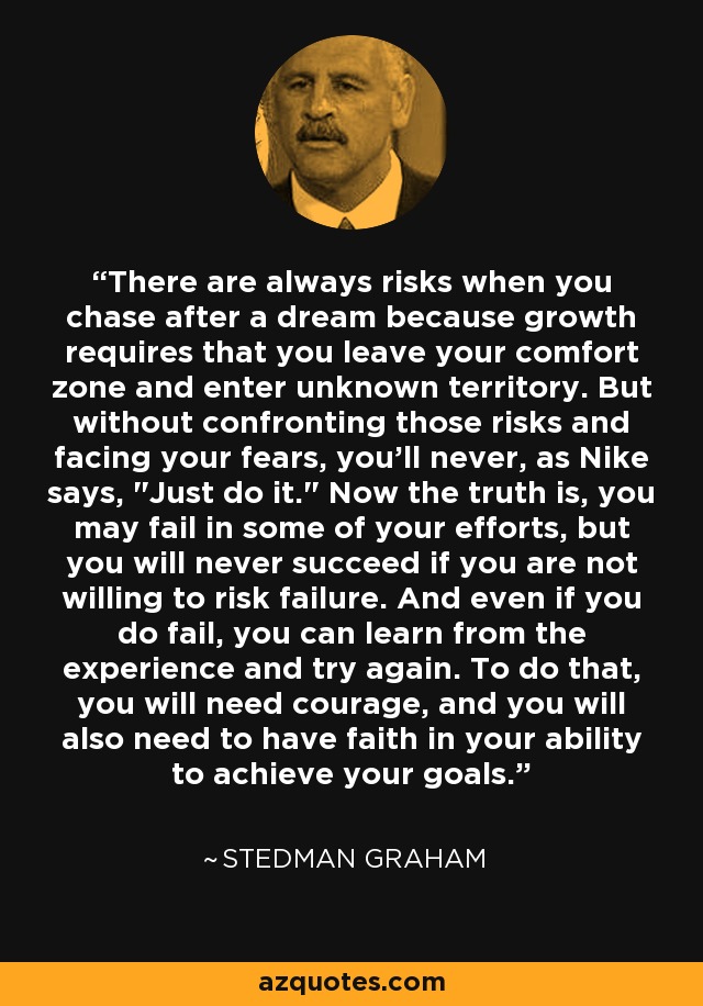 There are always risks when you chase after a dream because growth requires that you leave your comfort zone and enter unknown territory. But without confronting those risks and facing your fears, you'll never, as Nike says, 