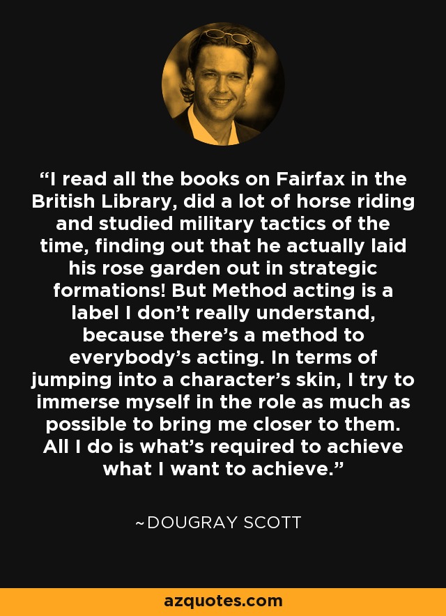 I read all the books on Fairfax in the British Library, did a lot of horse riding and studied military tactics of the time, finding out that he actually laid his rose garden out in strategic formations! But Method acting is a label I don't really understand, because there's a method to everybody's acting. In terms of jumping into a character's skin, I try to immerse myself in the role as much as possible to bring me closer to them. All I do is what's required to achieve what I want to achieve. - Dougray Scott