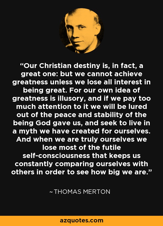 Our Christian destiny is, in fact, a great one: but we cannot achieve greatness unless we lose all interest in being great. For our own idea of greatness is illusory, and if we pay too much attention to it we will be lured out of the peace and stability of the being God gave us, and seek to live in a myth we have created for ourselves. And when we are truly ourselves we lose most of the futile self-consciousness that keeps us constantly comparing ourselves with others in order to see how big we are. - Thomas Merton