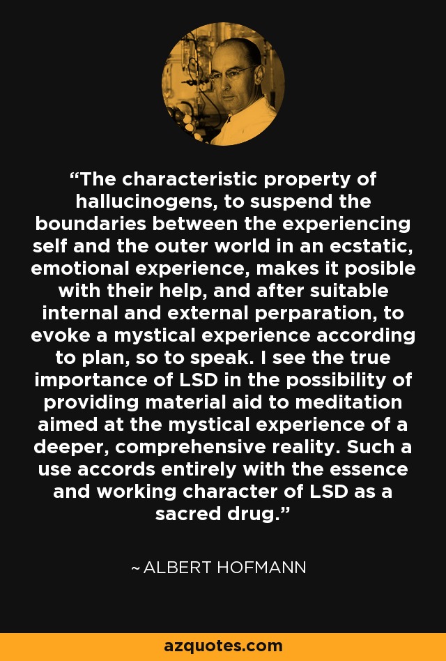The characteristic property of hallucinogens, to suspend the boundaries between the experiencing self and the outer world in an ecstatic, emotional experience, makes it posible with their help, and after suitable internal and external perparation, to evoke a mystical experience according to plan, so to speak. I see the true importance of LSD in the possibility of providing material aid to meditation aimed at the mystical experience of a deeper, comprehensive reality. Such a use accords entirely with the essence and working character of LSD as a sacred drug. - Albert Hofmann