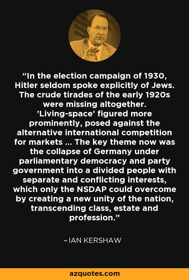 In the election campaign of 1930, Hitler seldom spoke explicitly of Jews. The crude tirades of the early 1920s were missing altogether. 'Living-space' figured more prominently, posed against the alternative international competition for markets ... The key theme now was the collapse of Germany under parliamentary democracy and party government into a divided people with separate and conflicting interests, which only the NSDAP could overcome by creating a new unity of the nation, transcending class, estate and profession. - Ian Kershaw