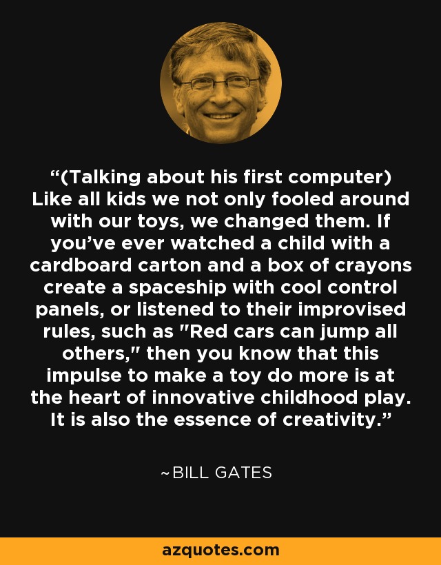 (Talking about his first computer) Like all kids we not only fooled around with our toys, we changed them. If you've ever watched a child with a cardboard carton and a box of crayons create a spaceship with cool control panels, or listened to their improvised rules, such as 