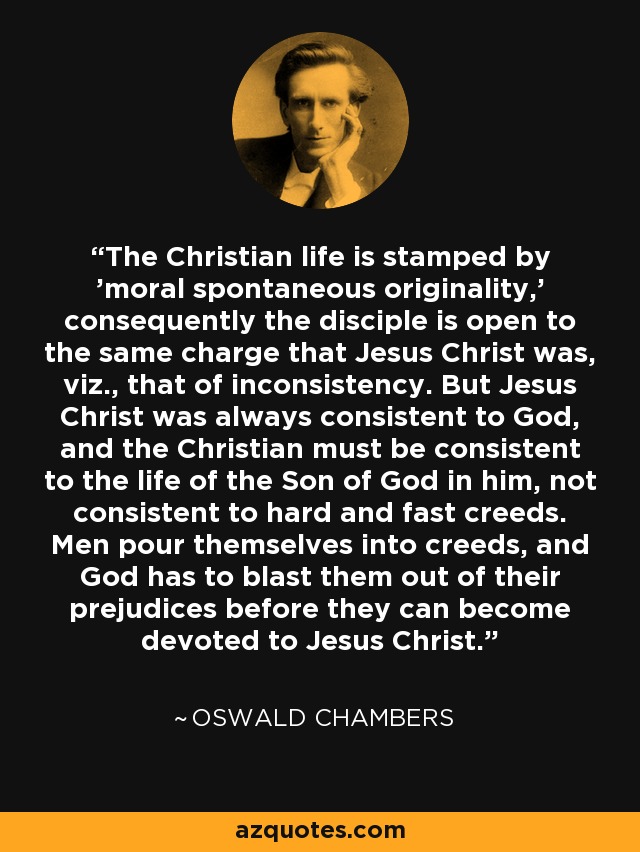 The Christian life is stamped by 'moral spontaneous originality,' consequently the disciple is open to the same charge that Jesus Christ was, viz., that of inconsistency. But Jesus Christ was always consistent to God, and the Christian must be consistent to the life of the Son of God in him, not consistent to hard and fast creeds. Men pour themselves into creeds, and God has to blast them out of their prejudices before they can become devoted to Jesus Christ. - Oswald Chambers