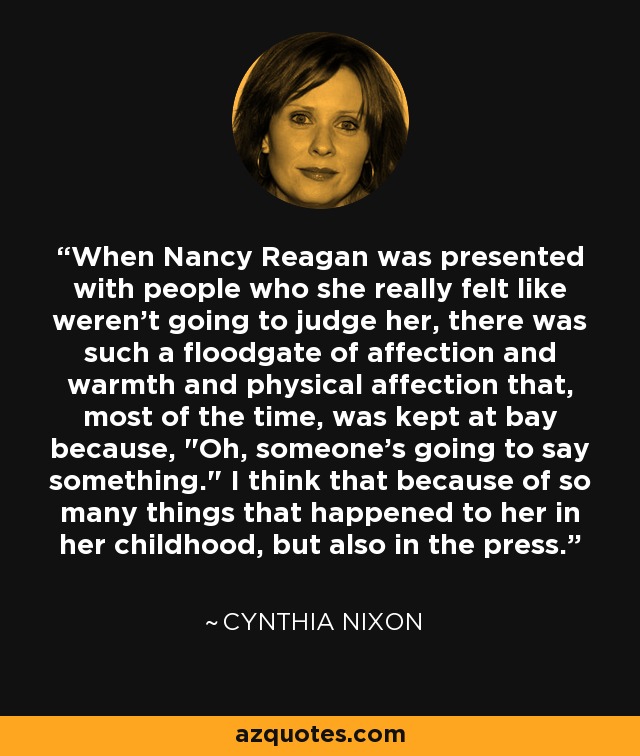 When Nancy Reagan was presented with people who she really felt like weren't going to judge her, there was such a floodgate of affection and warmth and physical affection that, most of the time, was kept at bay because, 