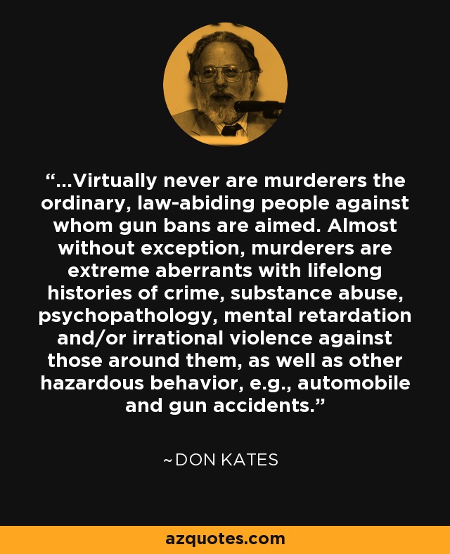 ...Virtually never are murderers the ordinary, law-abiding people against whom gun bans are aimed. Almost without exception, murderers are extreme aberrants with lifelong histories of crime, substance abuse, psychopathology, mental retardation and/or irrational violence against those around them, as well as other hazardous behavior, e.g., automobile and gun accidents. - Don Kates