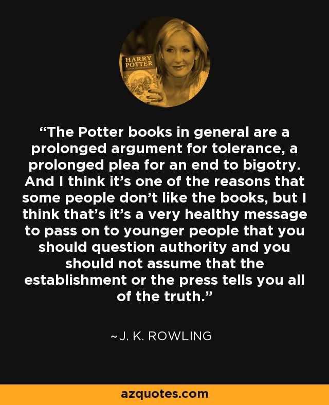 The Potter books in general are a prolonged argument for tolerance, a prolonged plea for an end to bigotry. And I think it's one of the reasons that some people don't like the books, but I think that's it's a very healthy message to pass on to younger people that you should question authority and you should not assume that the establishment or the press tells you all of the truth. - J. K. Rowling