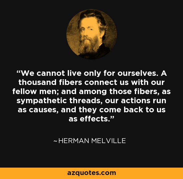 We cannot live only for ourselves. A thousand fibers connect us with our fellow men; and among those fibers, as sympathetic threads, our actions run as causes, and they come back to us as effects. - Henry Melvill