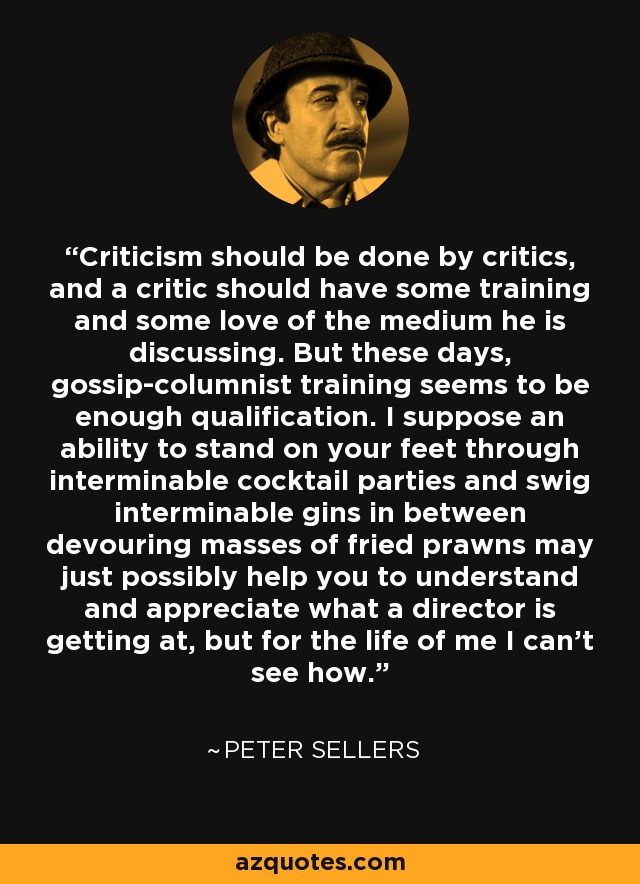 Criticism should be done by critics, and a critic should have some training and some love of the medium he is discussing. But these days, gossip-columnist training seems to be enough qualification. I suppose an ability to stand on your feet through interminable cocktail parties and swig interminable gins in between devouring masses of fried prawns may just possibly help you to understand and appreciate what a director is getting at, but for the life of me I can't see how. - Peter Sellers
