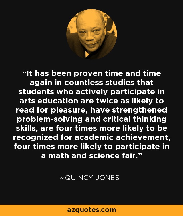 It has been proven time and time again in countless studies that students who actively participate in arts education are twice as likely to read for pleasure, have strengthened problem-solving and critical thinking skills, are four times more likely to be recognized for academic achievement, four times more likely to participate in a math and science fair. - Quincy Jones