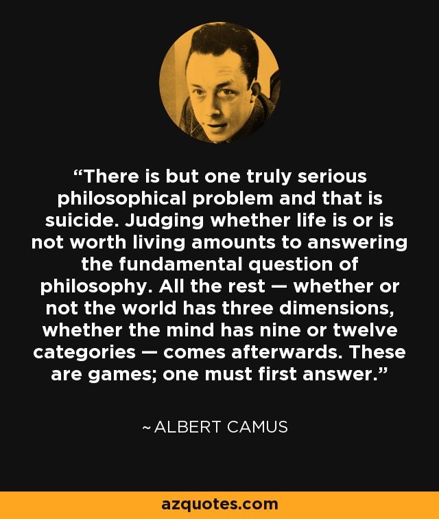 There is but one truly serious philosophical problem and that is suicide. Judging whether life is or is not worth living amounts to answering the fundamental question of philosophy. All the rest — whether or not the world has three dimensions, whether the mind has nine or twelve categories — comes afterwards. These are games; one must first answer. - Albert Camus