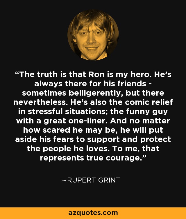 The truth is that Ron is my hero. He's always there for his friends - sometimes belligerently, but there nevertheless. He's also the comic relief in stressful situations; the funny guy with a great one-liner. And no matter how scared he may be, he will put aside his fears to support and protect the people he loves. To me, that represents true courage. - Rupert Grint