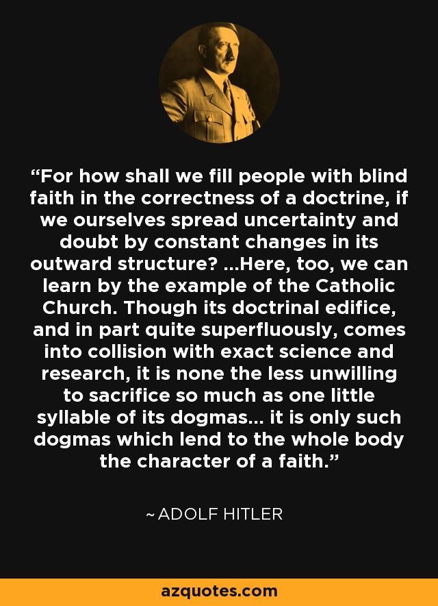 For how shall we fill people with blind faith in the correctness of a doctrine, if we ourselves spread uncertainty and doubt by constant changes in its outward structure? ...Here, too, we can learn by the example of the Catholic Church. Though its doctrinal edifice, and in part quite superfluously, comes into collision with exact science and research, it is none the less unwilling to sacrifice so much as one little syllable of its dogmas... it is only such dogmas which lend to the whole body the character of a faith. - Adolf Hitler