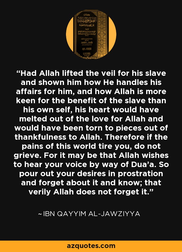 Had Allah lifted the veil for his slave and shown him how He handles his affairs for him, and how Allah is more keen for the benefit of the slave than his own self, his heart would have melted out of the love for Allah and would have been torn to pieces out of thankfulness to Allah. Therefore if the pains of this world tire you, do not grieve. For it may be that Allah wishes to hear your voice by way of Dua'a. So pour out your desires in prostration and forget about it and know; that verily Allah does not forget it. - Ibn Qayyim Al-Jawziyya