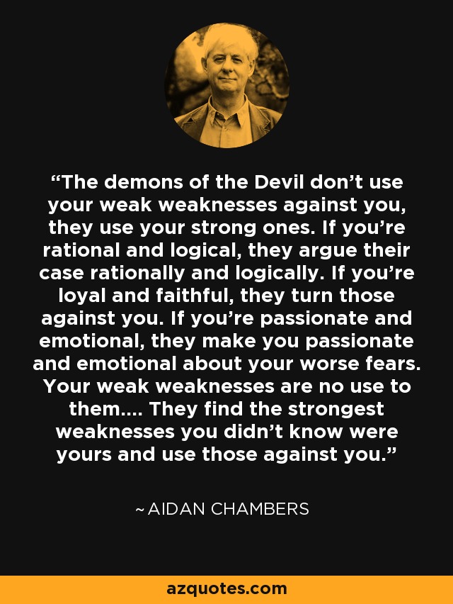 The demons of the Devil don't use your weak weaknesses against you, they use your strong ones. If you're rational and logical, they argue their case rationally and logically. If you're loyal and faithful, they turn those against you. If you're passionate and emotional, they make you passionate and emotional about your worse fears. Your weak weaknesses are no use to them.... They find the strongest weaknesses you didn't know were yours and use those against you. - Aidan Chambers