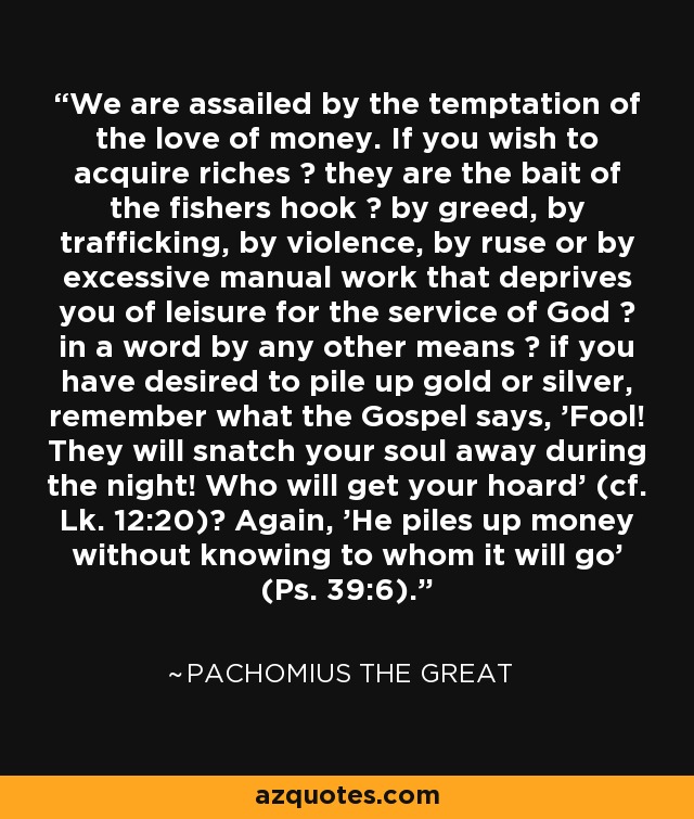 We are assailed by the temptation of the love of money. If you wish to acquire riches ? they are the bait of the fishers hook ? by greed, by trafficking, by violence, by ruse or by excessive manual work that deprives you of leisure for the service of God ? in a word by any other means ? if you have desired to pile up gold or silver, remember what the Gospel says, 'Fool! They will snatch your soul away during the night! Who will get your hoard' (cf. Lk. 12:20)? Again, 'He piles up money without knowing to whom it will go' (Ps. 39:6). - Pachomius the Great