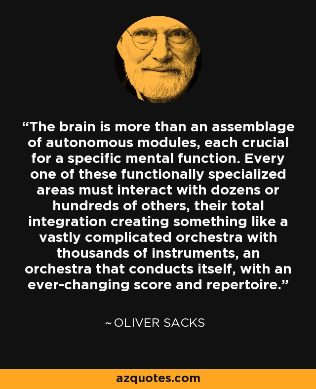 The brain is more than an assemblage of autonomous modules, each crucial for a specific mental function. Every one of these functionally specialized areas must interact with dozens or hundreds of others, their total integration creating something like a vastly complicated orchestra with thousands of instruments, an orchestra that conducts itself, with an ever-changing score and repertoire. - Oliver Sacks