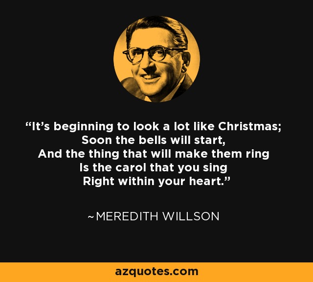 It's beginning to look a lot like Christmas; Soon the bells will start, And the thing that will make them ring Is the carol that you sing Right within your heart. - Meredith Willson