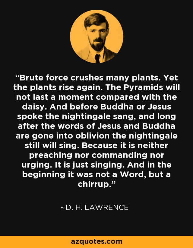 Brute force crushes many plants. Yet the plants rise again. The Pyramids will not last a moment compared with the daisy. And before Buddha or Jesus spoke the nightingale sang, and long after the words of Jesus and Buddha are gone into oblivion the nightingale still will sing. Because it is neither preaching nor commanding nor urging. It is just singing. And in the beginning it was not a Word, but a chirrup. - D. H. Lawrence
