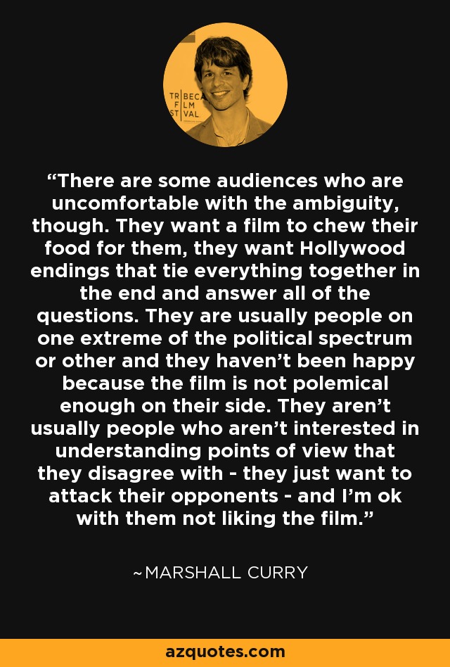 There are some audiences who are uncomfortable with the ambiguity, though. They want a film to chew their food for them, they want Hollywood endings that tie everything together in the end and answer all of the questions. They are usually people on one extreme of the political spectrum or other and they haven't been happy because the film is not polemical enough on their side. They aren't usually people who aren't interested in understanding points of view that they disagree with - they just want to attack their opponents - and I'm ok with them not liking the film. - Marshall Curry