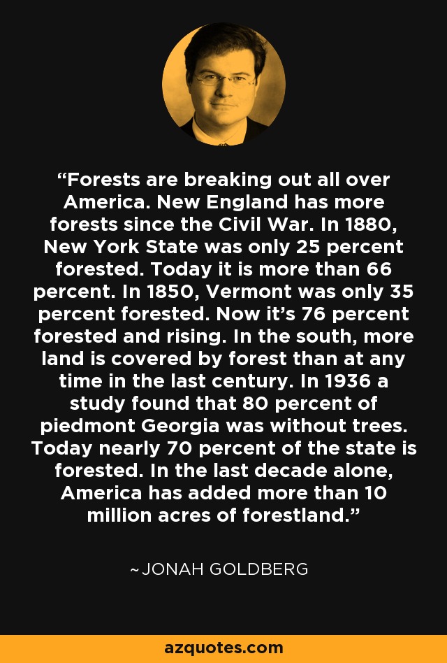 Forests are breaking out all over America. New England has more forests since the Civil War. In 1880, New York State was only 25 percent forested. Today it is more than 66 percent. In 1850, Vermont was only 35 percent forested. Now it's 76 percent forested and rising. In the south, more land is covered by forest than at any time in the last century. In 1936 a study found that 80 percent of piedmont Georgia was without trees. Today nearly 70 percent of the state is forested. In the last decade alone, America has added more than 10 million acres of forestland. - Jonah Goldberg