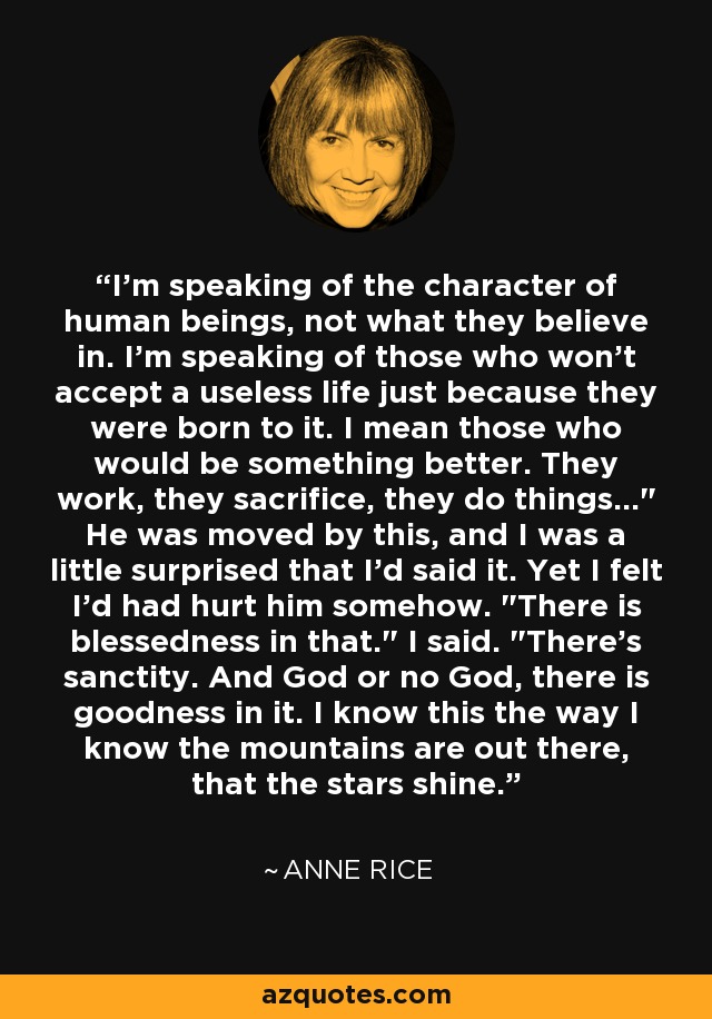 I'm speaking of the character of human beings, not what they believe in. I'm speaking of those who won't accept a useless life just because they were born to it. I mean those who would be something better. They work, they sacrifice, they do things...